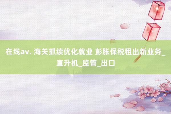 在线av. 海关抓续优化就业 彭胀保税租出新业务_直升机_监管_出口