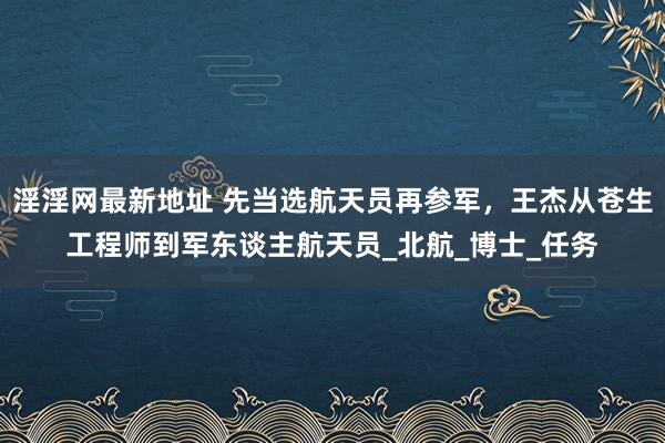 淫淫网最新地址 先当选航天员再参军，王杰从苍生工程师到军东谈主航天员_北航_博士_任务