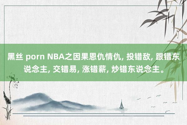 黑丝 porn NBA之因果恩仇情仇， 投错敌， 跟错东说念主， 交错易， 涨错薪， 炒错东说念主。