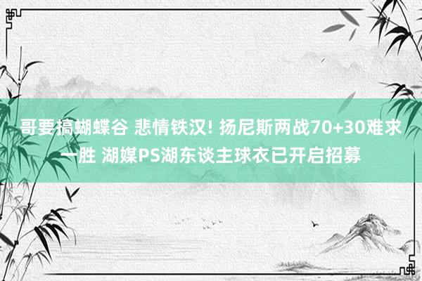 哥要搞蝴蝶谷 悲情铁汉! 扬尼斯两战70+30难求一胜 湖媒PS湖东谈主球衣已开启招募