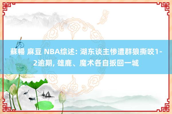 蘇暢 麻豆 NBA综述: 湖东谈主惨遭群狼撕咬1-2逾期， 雄鹿、魔术各自扳回一城