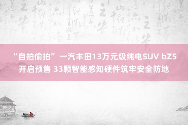“自拍偷拍” 一汽丰田13万元级纯电SUV bZ5开启预售 33颗智能感知硬件筑牢安全防地