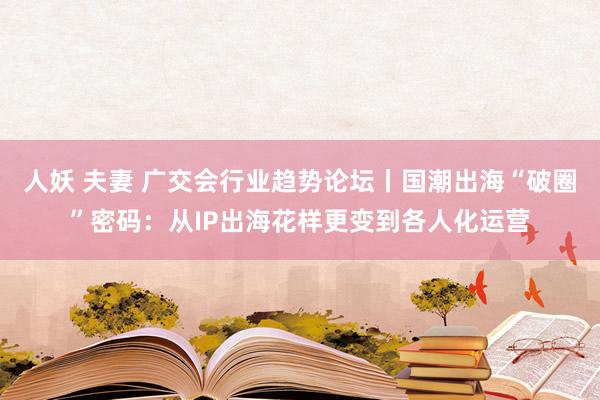 人妖 夫妻 广交会行业趋势论坛丨国潮出海“破圈”密码：从IP出海花样更变到各人化运营