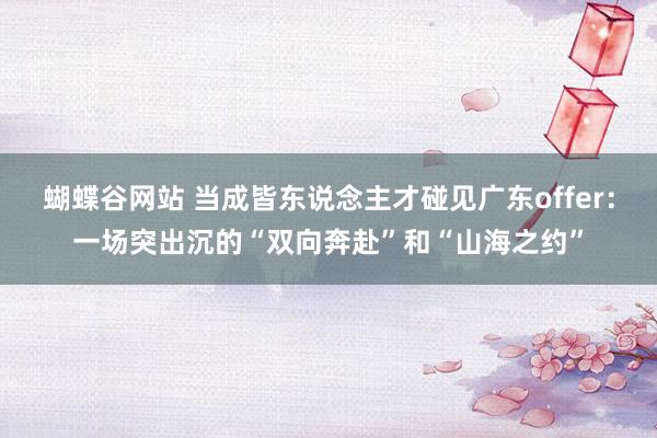 蝴蝶谷网站 当成皆东说念主才碰见广东offer：一场突出沉的“双向奔赴”和“山海之约”