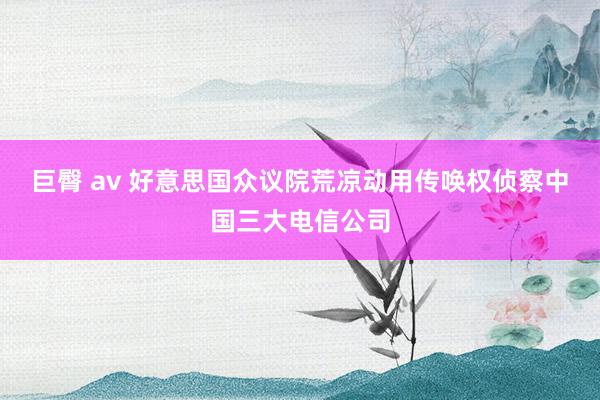 巨臀 av 好意思国众议院荒凉动用传唤权侦察中国三大电信公司