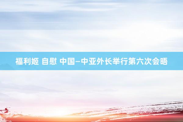 福利姬 自慰 中国—中亚外长举行第六次会晤