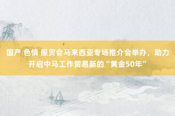 国产 色情 服贸会马来西亚专场推介会举办，助力开启中马工作贸易新的“黄金50年”