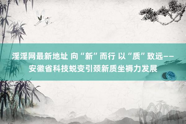 淫淫网最新地址 向“新”而行 以“质”致远——安徽省科技蜕变引颈新质坐褥力发展