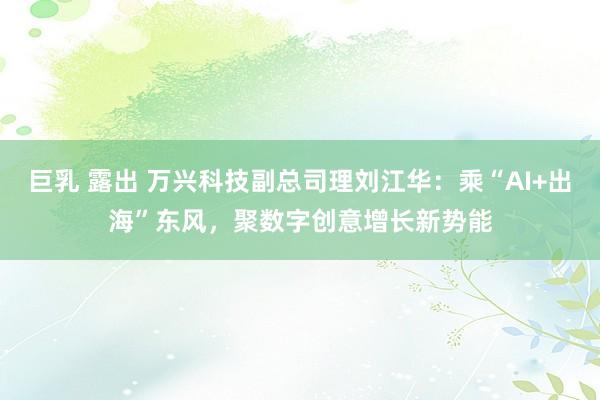 巨乳 露出 万兴科技副总司理刘江华：乘“AI+出海”东风，聚数字创意增长新势能