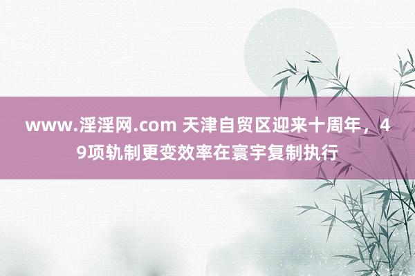 www.淫淫网.com 天津自贸区迎来十周年，49项轨制更变效率在寰宇复制执行