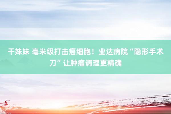 干妹妹 毫米级打击癌细胞！业达病院“隐形手术刀”让肿瘤调理更精确