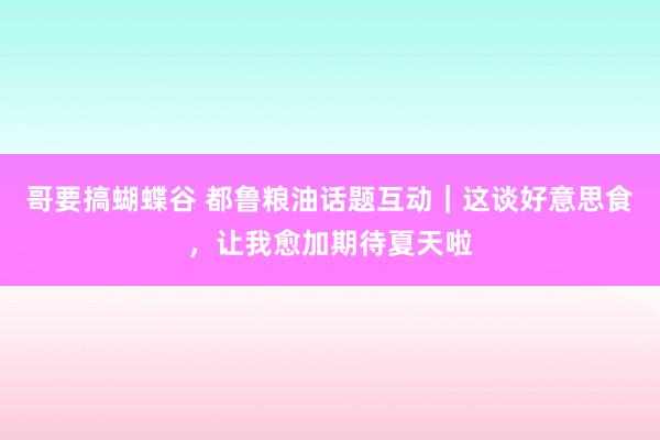 哥要搞蝴蝶谷 都鲁粮油话题互动｜这谈好意思食，让我愈加期待夏天啦