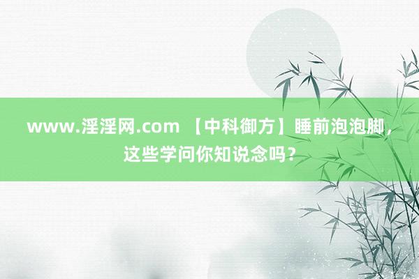 www.淫淫网.com 【中科御方】睡前泡泡脚，这些学问你知说念吗？