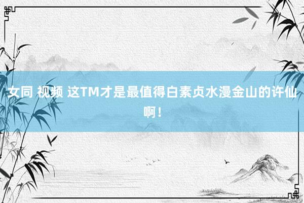女同 视频 这TM才是最值得白素贞水漫金山的许仙啊！