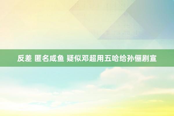 反差 匿名咸鱼 疑似邓超用五哈给孙俪剧宣
