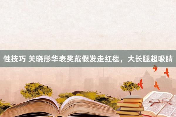 性技巧 关晓彤华表奖戴假发走红毯，大长腿超吸睛