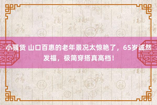 小骚货 山口百惠的老年景况太惊艳了，65岁诚然发福，极简穿搭真高档！