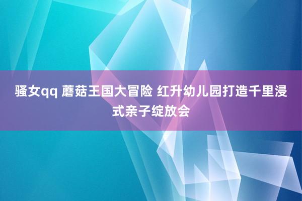 骚女qq 蘑菇王国大冒险 红升幼儿园打造千里浸式亲子绽放会