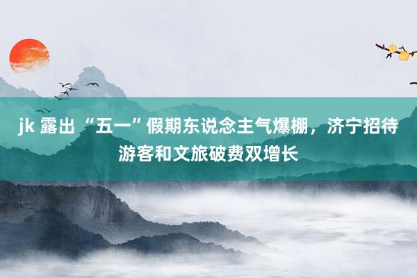 jk 露出 “五一”假期东说念主气爆棚，济宁招待游客和文旅破费双增长