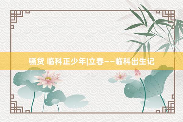 骚货 临科正少年|立春——临科出生记