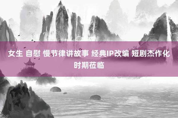 女生 自慰 慢节律讲故事 经典IP改编 短剧杰作化时期莅临
