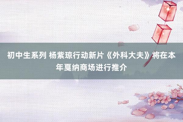 初中生系列 杨紫琼行动新片《外科大夫》将在本年戛纳商场进行推介