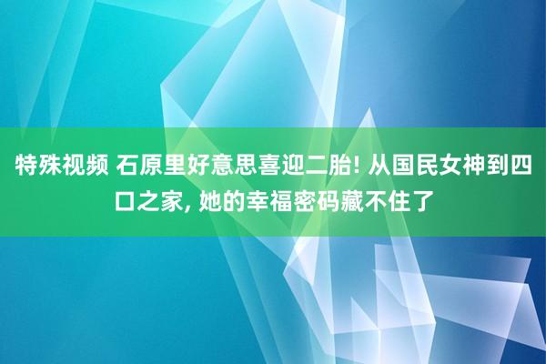 特殊视频 石原里好意思喜迎二胎! 从国民女神到四口之家， 她的幸福密码藏不住了