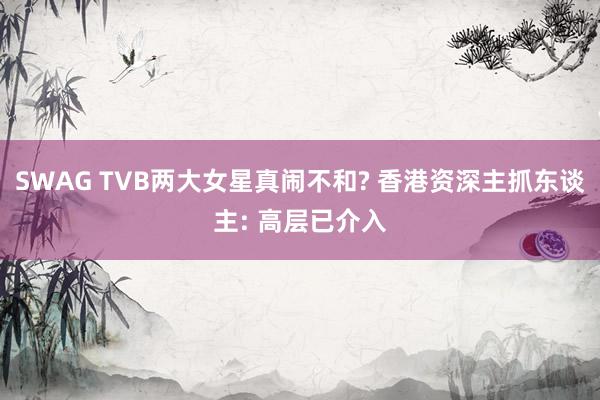 SWAG TVB两大女星真闹不和? 香港资深主抓东谈主: 高层已介入
