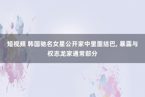 短视频 韩国驰名女星公开家中里面结巴， 暴露与权志龙家通常部分
