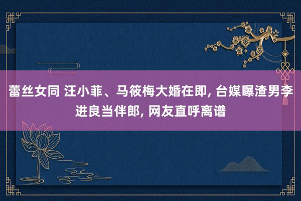 蕾丝女同 汪小菲、马筱梅大婚在即， 台媒曝渣男李进良当伴郎， 网友直呼离谱
