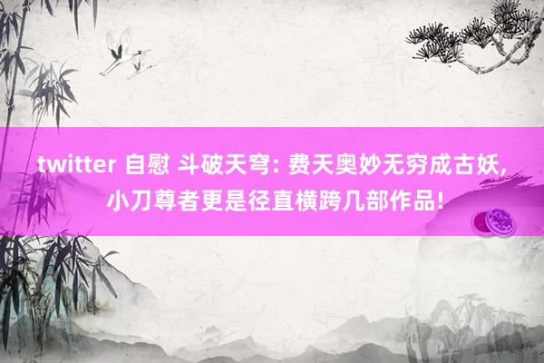 twitter 自慰 斗破天穹: 费天奥妙无穷成古妖， 小刀尊者更是径直横跨几部作品!