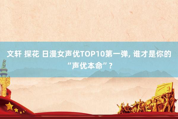 文轩 探花 日漫女声优TOP10第一弹， 谁才是你的“声优本命”?