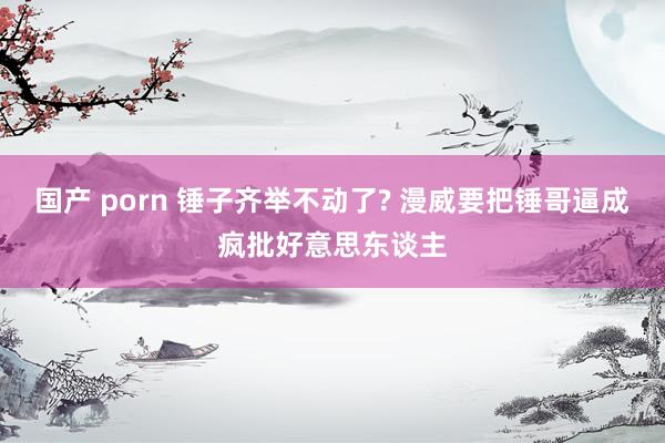 国产 porn 锤子齐举不动了? 漫威要把锤哥逼成疯批好意思东谈主