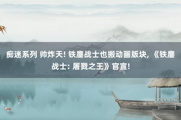 痴迷系列 帅炸天! 铁鏖战士也搬动画版块， 《铁鏖战士: 屠戮之王》官宣!