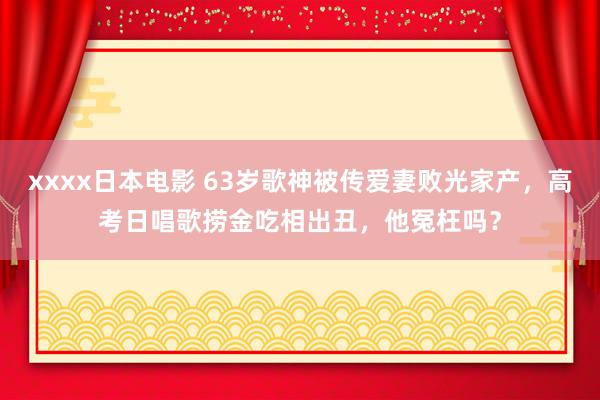 xxxx日本电影 63岁歌神被传爱妻败光家产，高考日唱歌捞金吃相出丑，他冤枉吗？