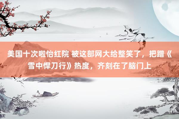 美国十次啦怡红院 被这部网大给整笑了，把蹭《雪中悍刀行》热度，齐刻在了脑门上