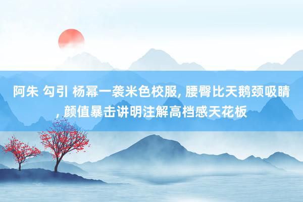 阿朱 勾引 杨幂一袭米色校服， 腰臀比天鹅颈吸睛， 颜值暴击讲明注解高档感天花板