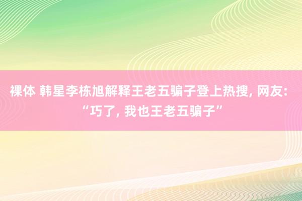裸体 韩星李栋旭解释王老五骗子登上热搜， 网友: “巧了， 我也王老五骗子”