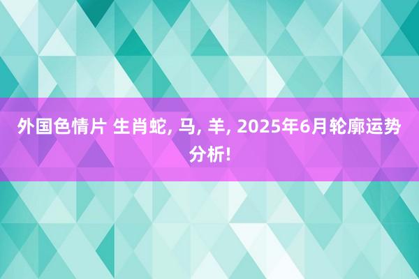 外国色情片 生肖蛇， 马， 羊， 2025年6月轮廓运势分析!