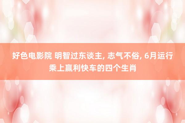 好色电影院 明智过东谈主， 志气不俗， 6月运行乘上赢利快车的四个生肖