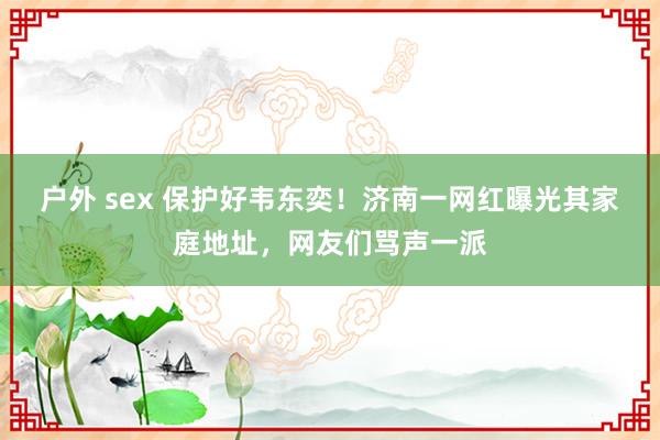 户外 sex 保护好韦东奕！济南一网红曝光其家庭地址，网友们骂声一派