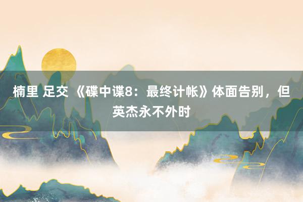 楠里 足交 《碟中谍8：最终计帐》体面告别，但英杰永不外时