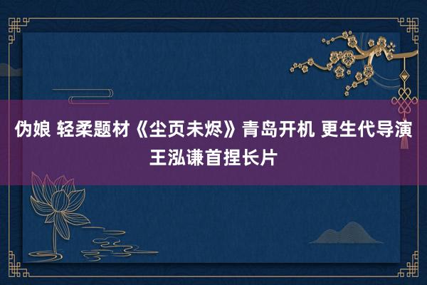 伪娘 轻柔题材《尘页未烬》青岛开机 更生代导演王泓谦首捏长片