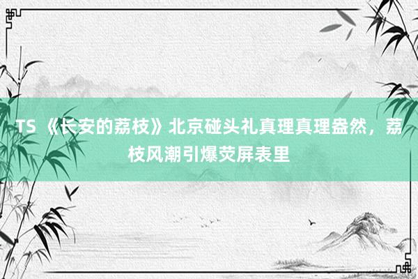 TS 《长安的荔枝》北京碰头礼真理真理盎然，荔枝风潮引爆荧屏表里