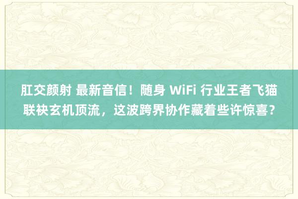 肛交颜射 最新音信！随身 WiFi 行业王者飞猫联袂玄机顶流，这波跨界协作藏着些许惊喜？