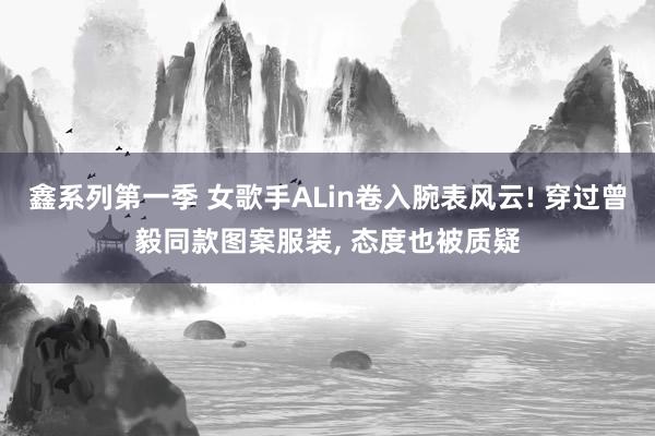 鑫系列第一季 女歌手ALin卷入腕表风云! 穿过曾毅同款图案服装， 态度也被质疑