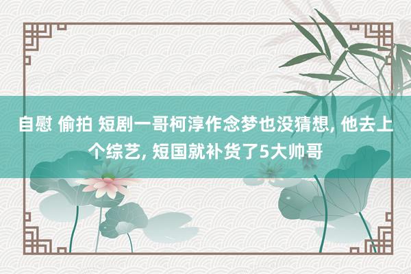 自慰 偷拍 短剧一哥柯淳作念梦也没猜想， 他去上个综艺， 短国就补货了5大帅哥