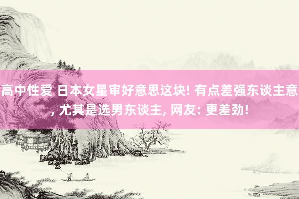 高中性爱 日本女星审好意思这块! 有点差强东谈主意， 尤其是选男东谈主， 网友: 更差劲!