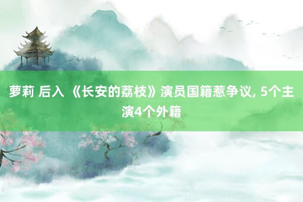 萝莉 后入 《长安的荔枝》演员国籍惹争议， 5个主演4个外籍