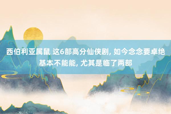 西伯利亚属鼠 这6部高分仙侠剧， 如今念念要卓绝基本不能能， 尤其是临了两部